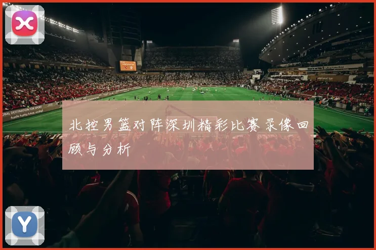 北控男篮对阵深圳精彩比赛录像回顾与分析