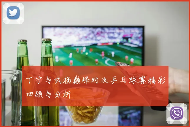 丁宁与武杨巅峰对决乒乓球赛精彩回顾与分析