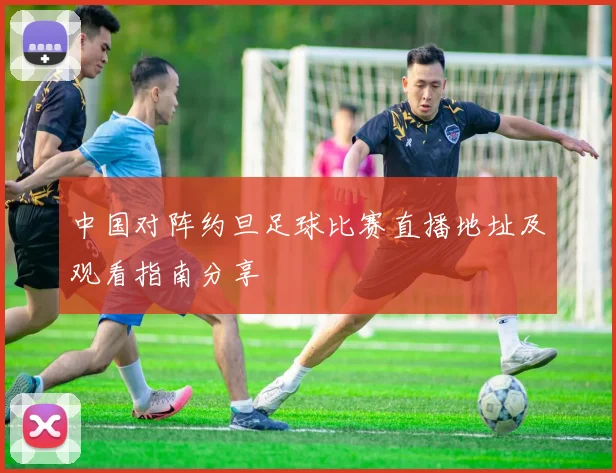 中国对阵约旦足球比赛直播地址及观看指南分享
