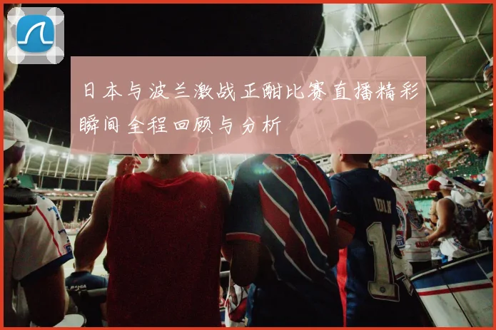 日本与波兰激战正酣比赛直播精彩瞬间全程回顾与分析