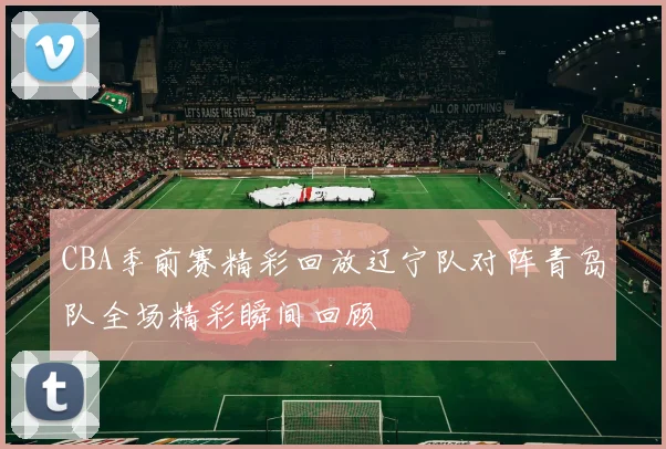 CBA季前赛精彩回放辽宁队对阵青岛队全场精彩瞬间回顾