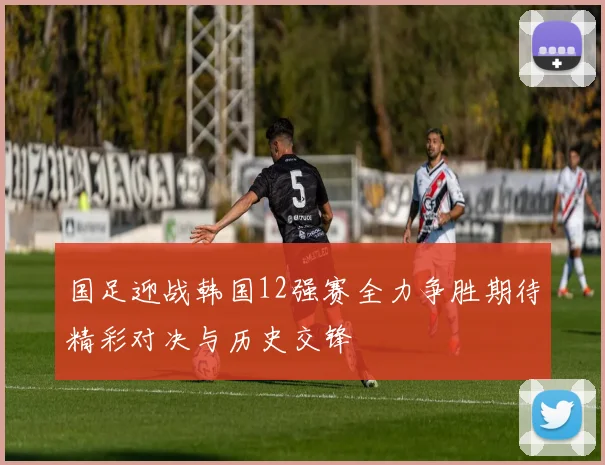 国足迎战韩国12强赛全力争胜期待精彩对决与历史交锋