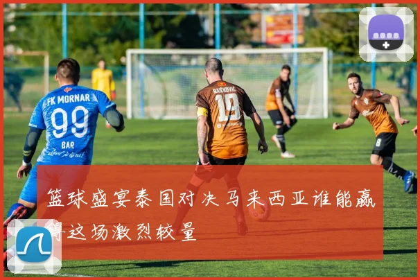 篮球盛宴泰国对决马来西亚谁能赢得这场激烈较量