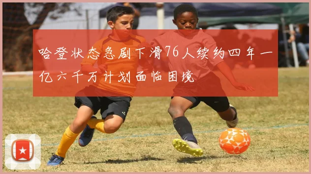 哈登状态急剧下滑76人续约四年一亿六千万计划面临困境