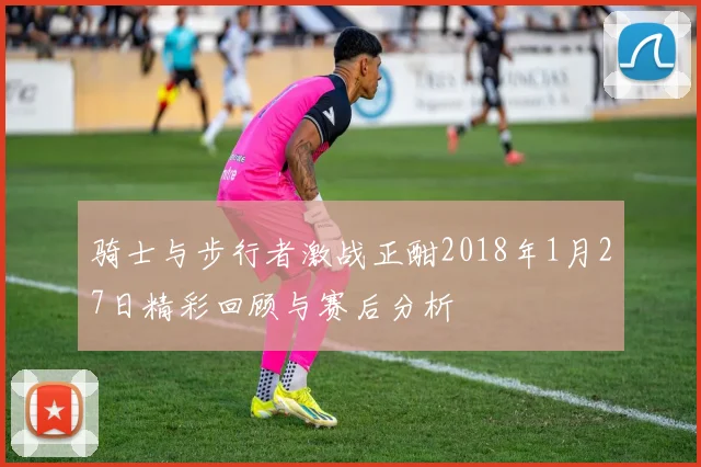 骑士与步行者激战正酣2018年1月27日精彩回顾与赛后分析