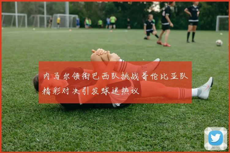 内马尔领衔巴西队挑战哥伦比亚队精彩对决引发球迷热议