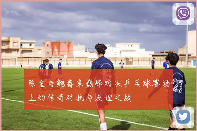 陈金与鲍春来巅峰对决乒乓球赛场上的传奇对抗与友谊之战