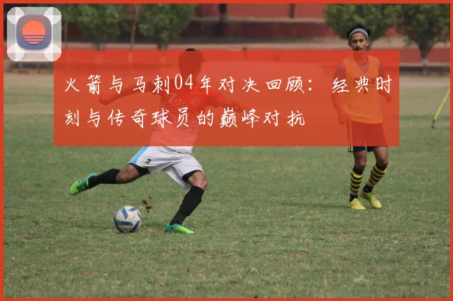 火箭与马刺04年对决回顾：经典时刻与传奇球员的巅峰对抗