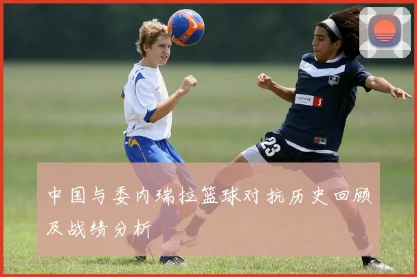中国与委内瑞拉篮球对抗历史回顾及战绩分析