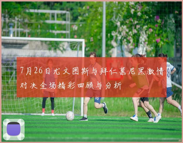 7月26日尤文图斯与拜仁慕尼黑激情对决全场精彩回顾与分析