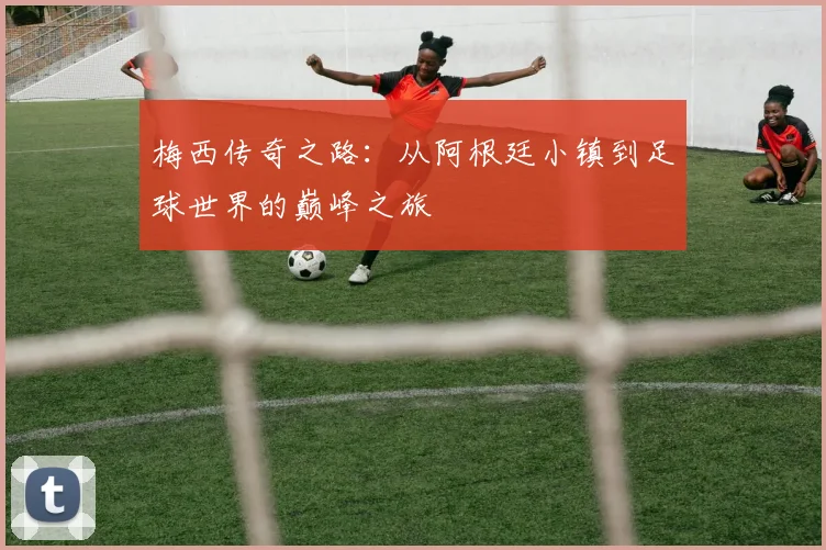 梅西传奇之路：从阿根廷小镇到足球世界的巅峰之旅