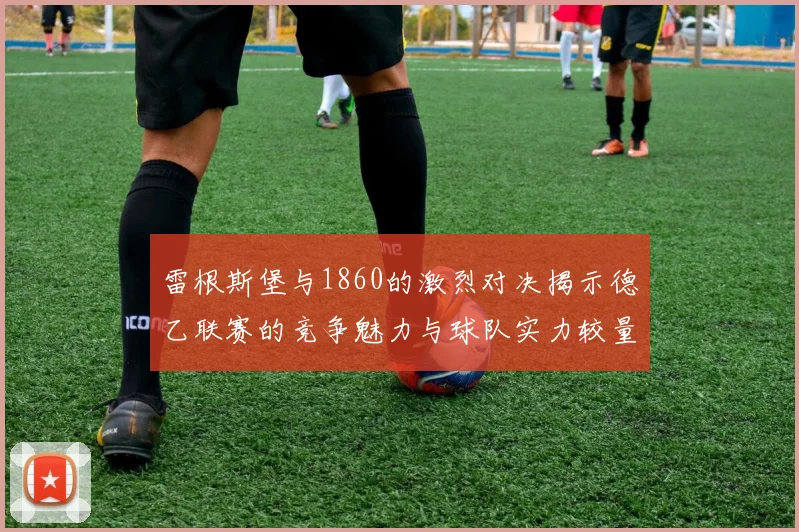 雷根斯堡与1860的激烈对决揭示德乙联赛的竞争魅力与球队实力较量