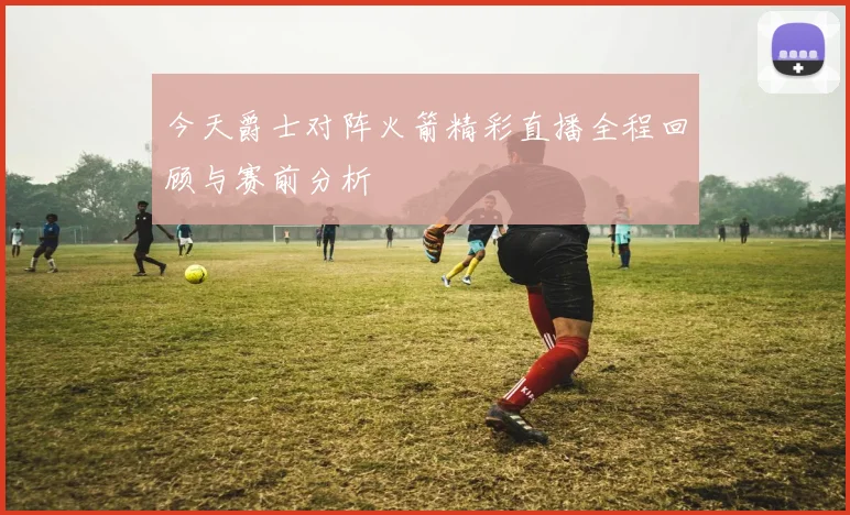 今天爵士对阵火箭精彩直播全程回顾与赛前分析