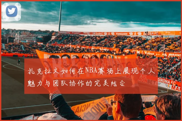 扎克拉文如何在NBA赛场上展现个人魅力与团队协作的完美结合