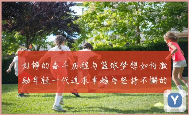 刘铮的奋斗历程与篮球梦想如何激励年轻一代追求卓越与坚持不懈的精神
