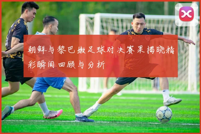 朝鲜与黎巴嫩足球对决赛果揭晓精彩瞬间回顾与分析