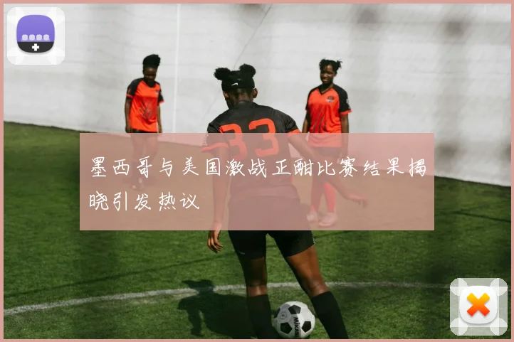 墨西哥与美国激战正酣比赛结果揭晓引发热议