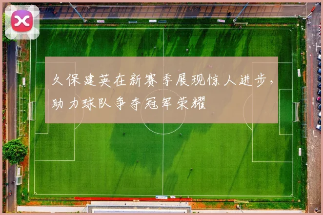 久保建英在新赛季展现惊人进步，助力球队争夺冠军荣耀