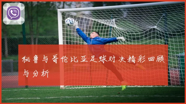 秘鲁与哥伦比亚足球对决精彩回顾与分析