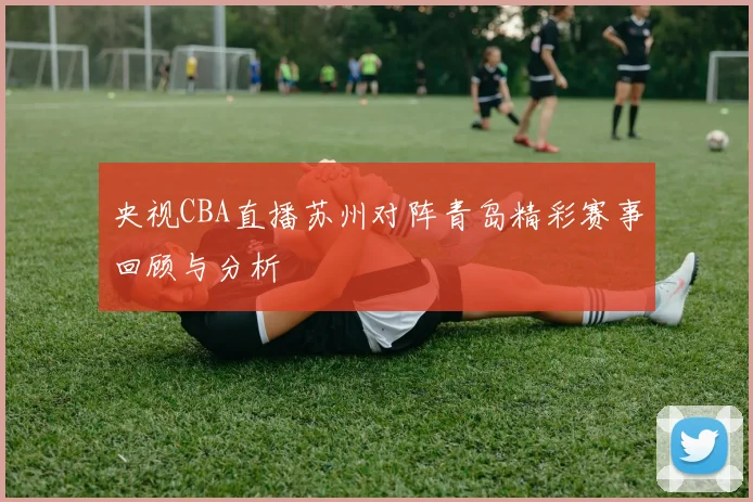 央视CBA直播苏州对阵青岛精彩赛事回顾与分析
