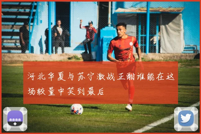 河北华夏与苏宁激战正酣谁能在这场较量中笑到最后