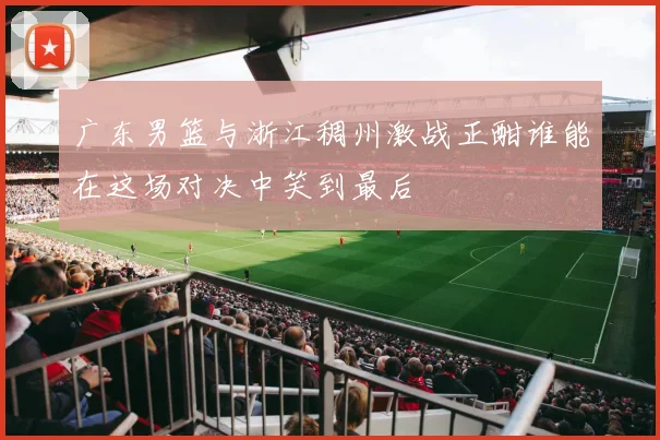 广东男篮与浙江稠州激战正酣谁能在这场对决中笑到最后