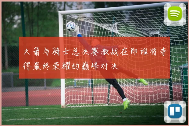 火箭与骑士总决赛激战在即谁将夺得最终荣耀的巅峰对决
