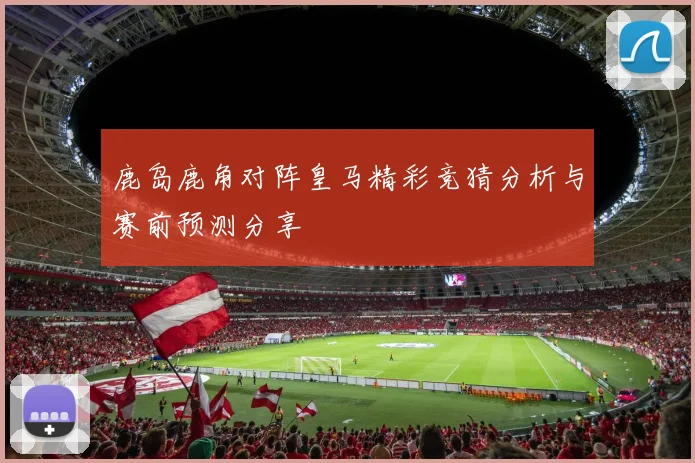 鹿岛鹿角对阵皇马精彩竞猜分析与赛前预测分享