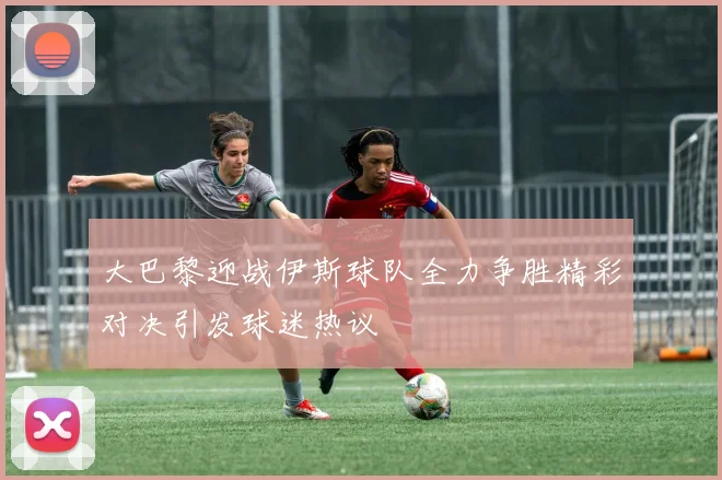 大巴黎迎战伊斯球队全力争胜精彩对决引发球迷热议