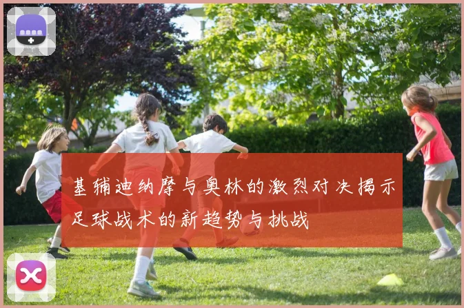 基辅迪纳摩与奥林的激烈对决揭示足球战术的新趋势与挑战