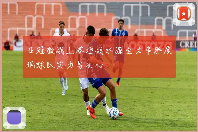 亚冠激战上港迎战水源全力争胜展现球队实力与决心