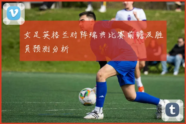 女足英格兰对阵瑞典比赛前瞻及胜负预测分析