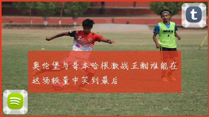奥伦堡与哥本哈根激战正酣谁能在这场较量中笑到最后