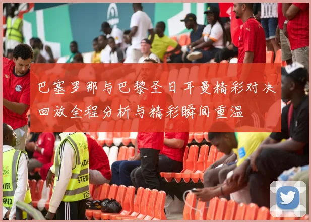 巴塞罗那与巴黎圣日耳曼精彩对决回放全程分析与精彩瞬间重温