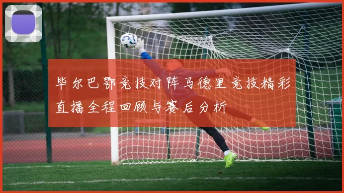毕尔巴鄂竞技对阵马德里竞技精彩直播全程回顾与赛后分析