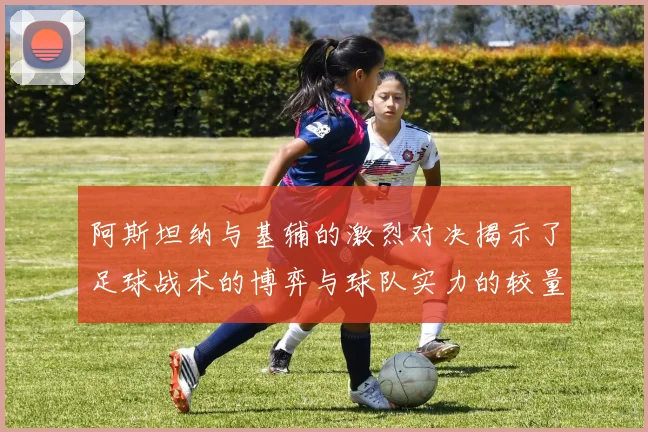 阿斯坦纳与基辅的激烈对决揭示了足球战术的博弈与球队实力的较量