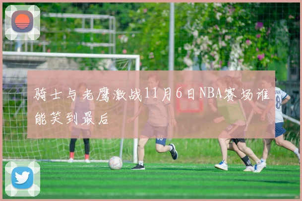 骑士与老鹰激战11月6日NBA赛场谁能笑到最后