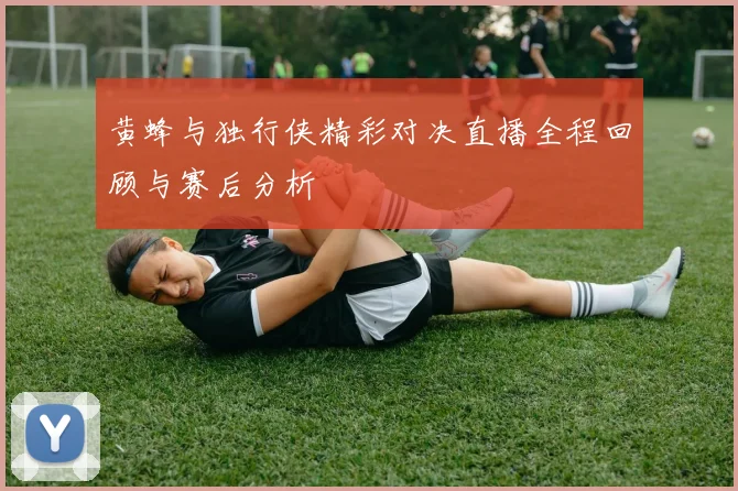 黄蜂与独行侠精彩对决直播全程回顾与赛后分析