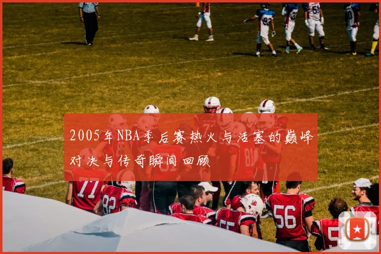 2005年NBA季后赛热火与活塞的巅峰对决与传奇瞬间回顾