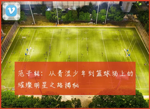 范子铭：从青涩少年到篮球场上的璀璨明星之路揭秘